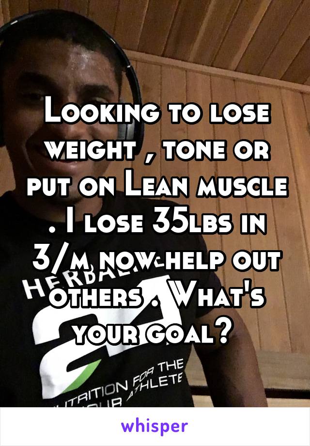 Looking to lose weight , tone or put on Lean muscle . I lose 35lbs in 3/m now help out others . What's your goal? 