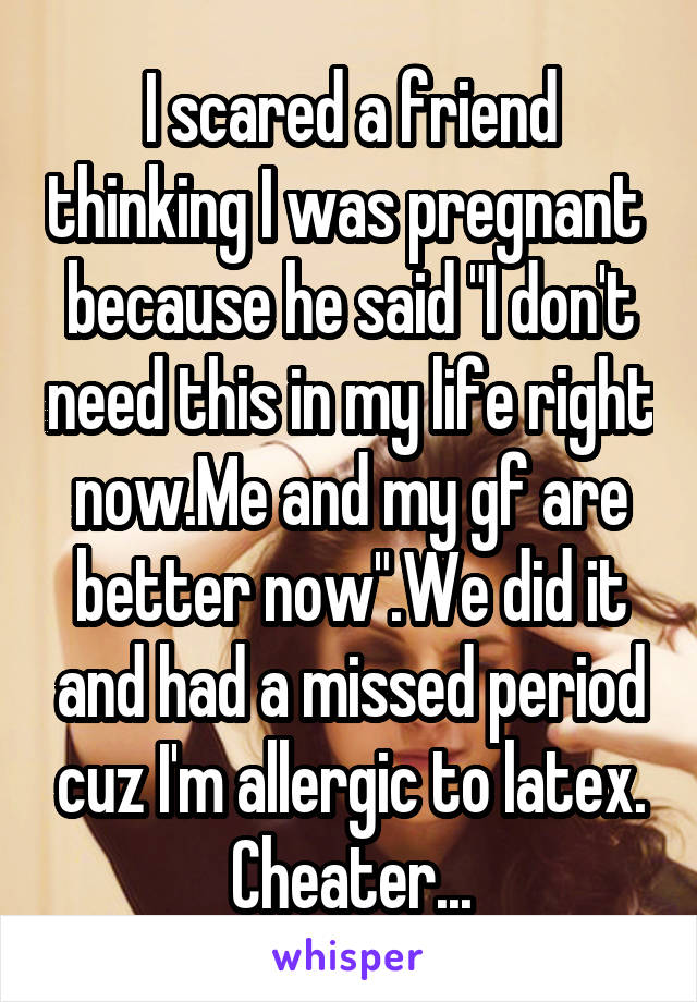 I scared a friend thinking I was pregnant  because he said "I don't need this in my life right now.Me and my gf are better now".We did it and had a missed period cuz I'm allergic to latex. Cheater...