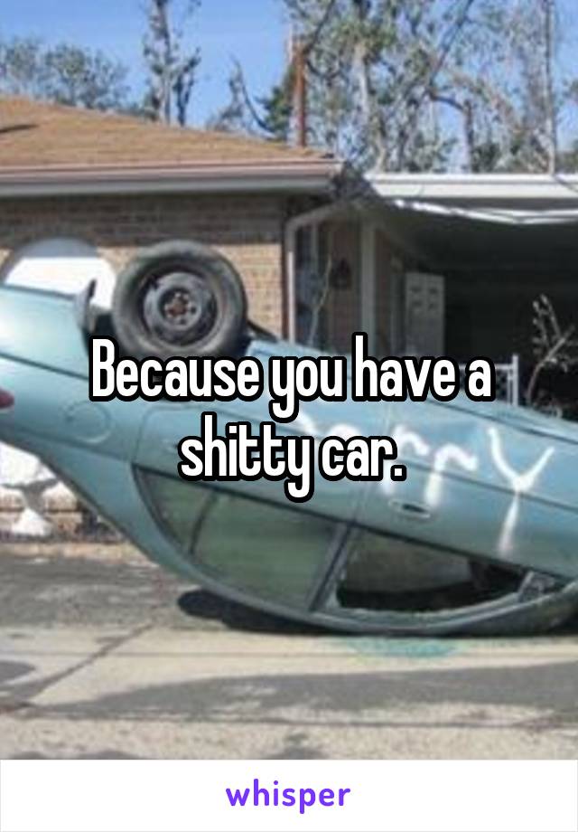 Because you have a shitty car.