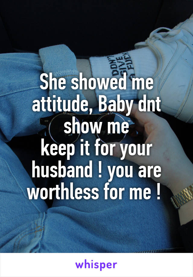 She showed me
attitude, Baby dnt show me
keep it for your husband ! you are worthless for me ! 