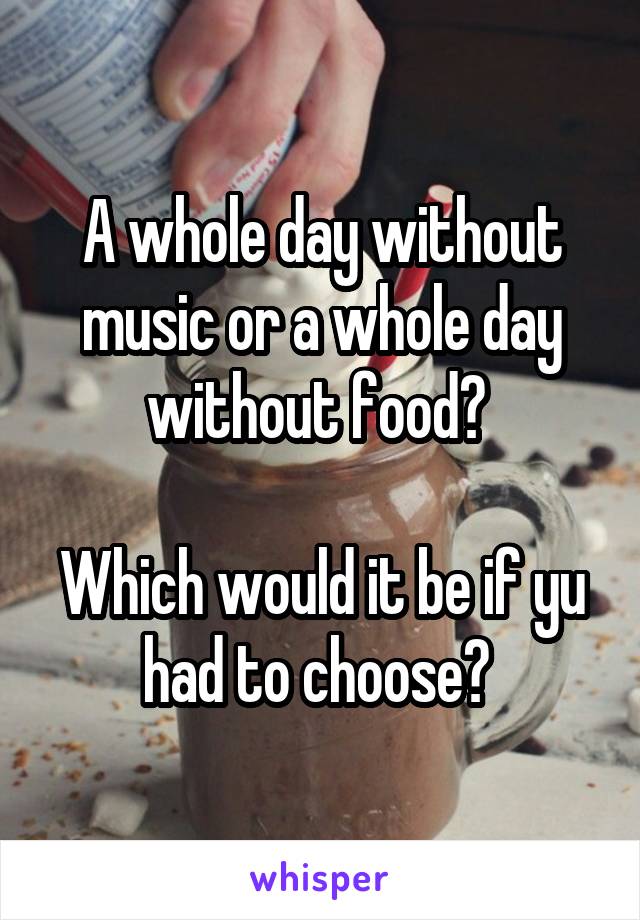 A whole day without music or a whole day without food? 

Which would it be if yu had to choose? 