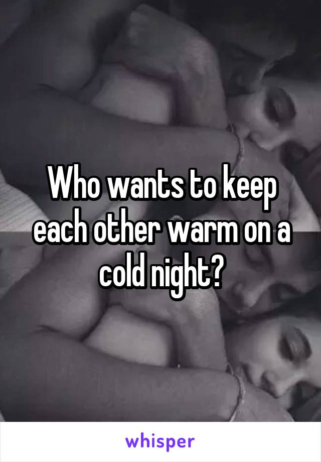 Who wants to keep each other warm on a cold night?