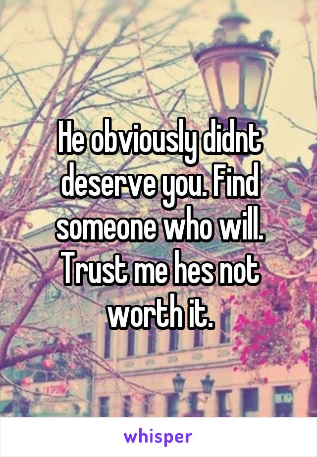 He obviously didnt deserve you. Find someone who will. Trust me hes not worth it.