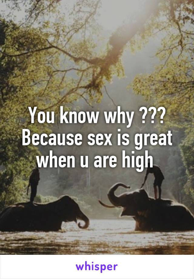 You know why ??? Because sex is great when u are high 