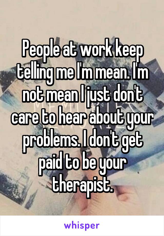 People at work keep telling me I'm mean. I'm not mean I just don't care to hear about your problems. I don't get paid to be your therapist.