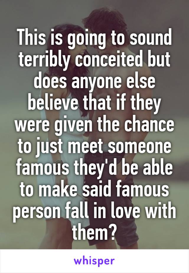 This is going to sound terribly conceited but does anyone else believe that if they were given the chance to just meet someone famous they'd be able to make said famous person fall in love with them?