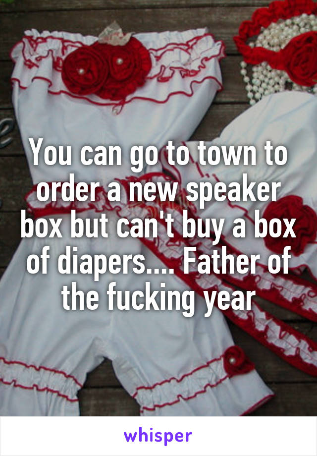 You can go to town to order a new speaker box but can't buy a box of diapers.... Father of the fucking year