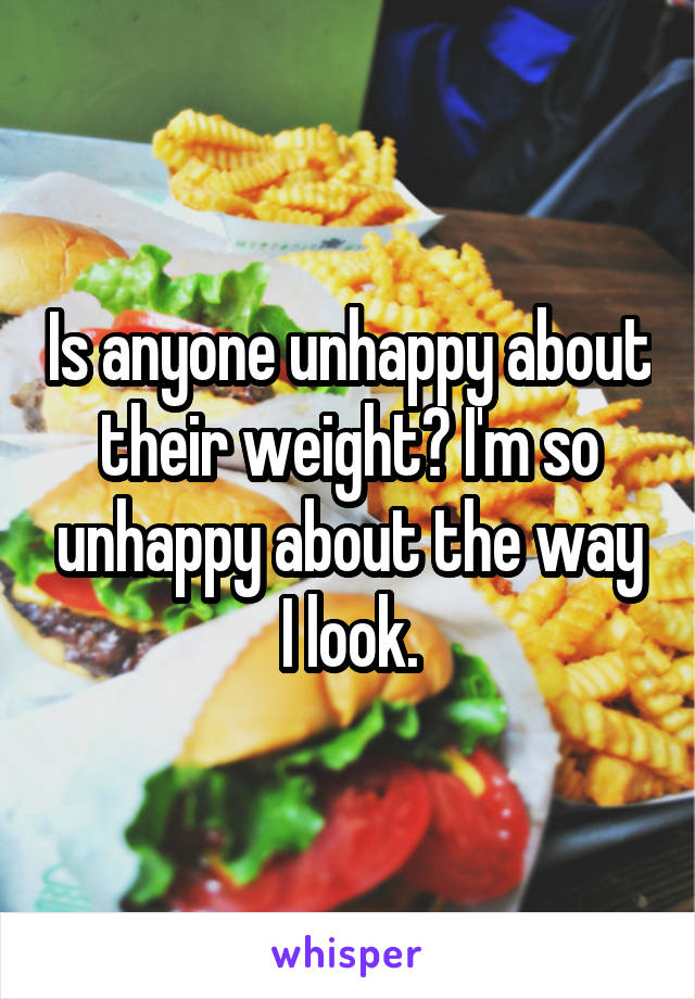 Is anyone unhappy about their weight? I'm so unhappy about the way I look.