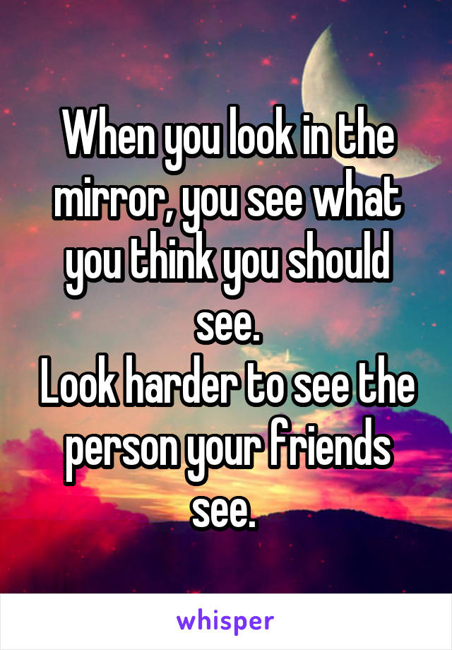 When you look in the mirror, you see what you think you should see.
Look harder to see the person your friends see. 