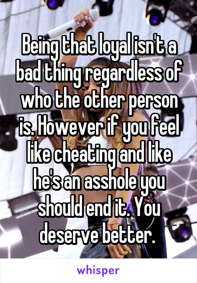 Being that loyal isn't a bad thing regardless of who the other person is. However if you feel like cheating and like he's an asshole you should end it. You deserve better. 