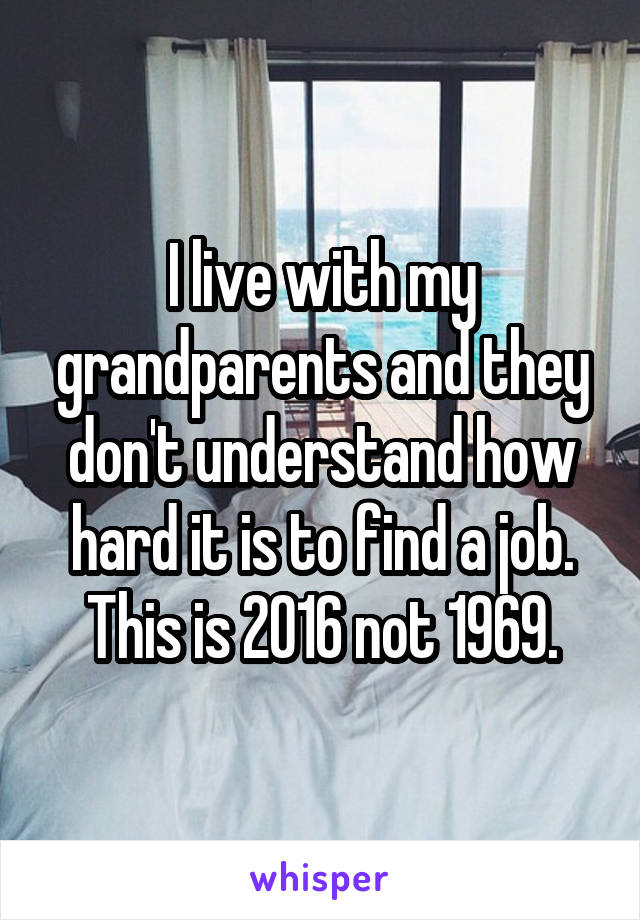 I live with my grandparents and they don't understand how hard it is to find a job. This is 2016 not 1969.