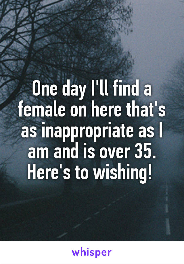 One day I'll find a female on here that's as inappropriate as I am and is over 35. Here's to wishing! 