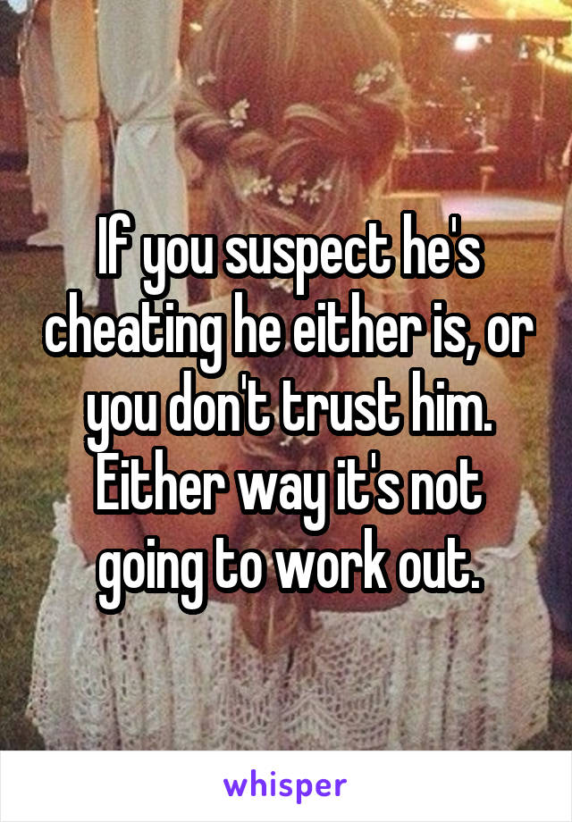 If you suspect he's cheating he either is, or you don't trust him. Either way it's not going to work out.