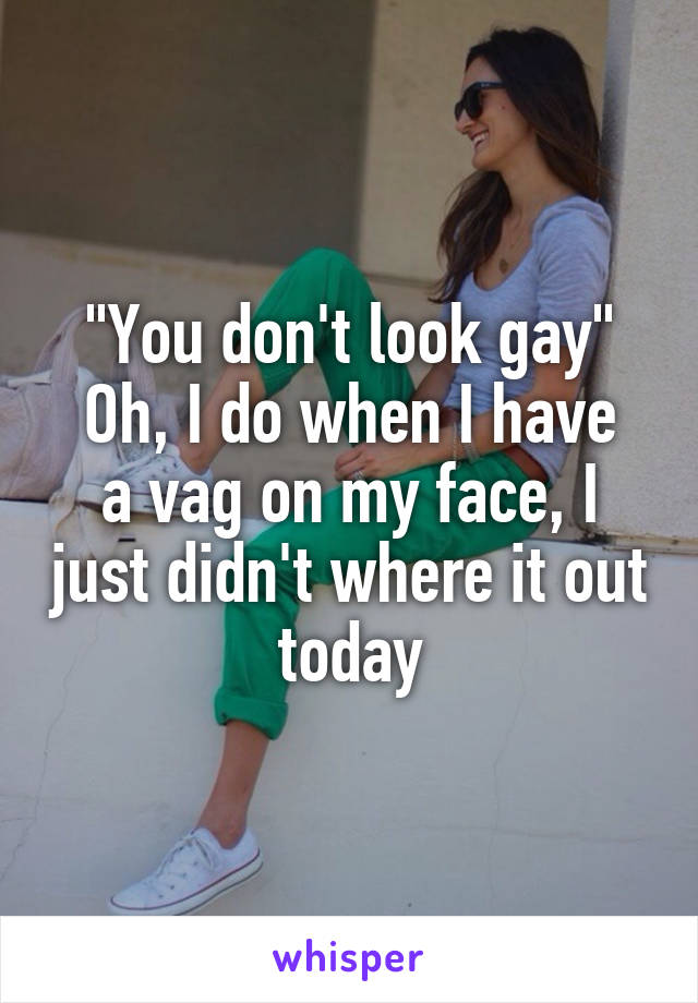 "You don't look gay"
Oh, I do when I have a vag on my face, I just didn't where it out today