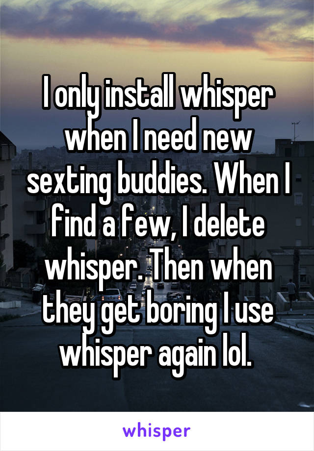 I only install whisper when I need new sexting buddies. When I find a few, I delete whisper. Then when they get boring I use whisper again lol. 