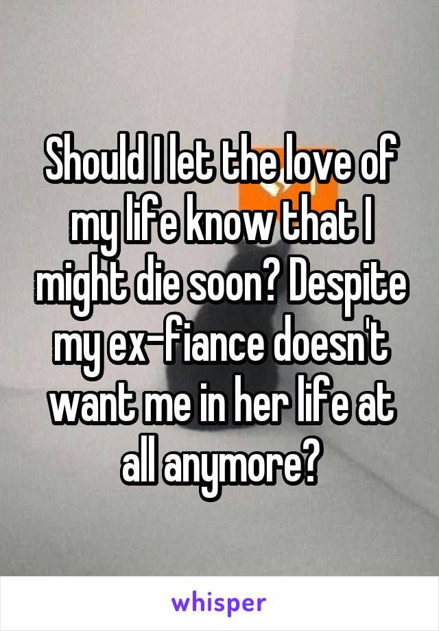 Should I let the love of my life know that I might die soon? Despite my ex-fiance doesn't want me in her life at all anymore?