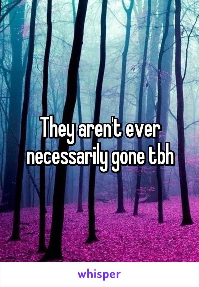 They aren't ever necessarily gone tbh