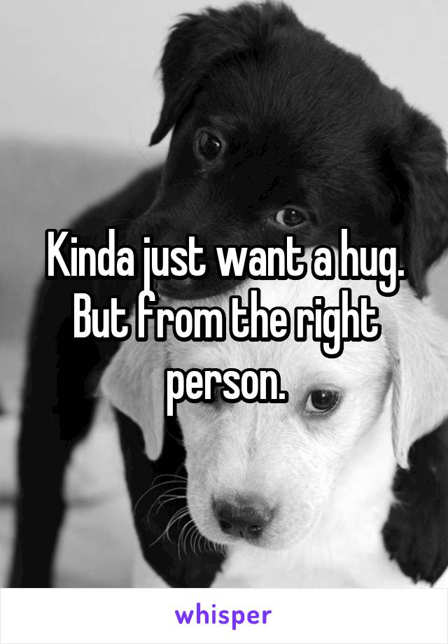 Kinda just want a hug. But from the right person.