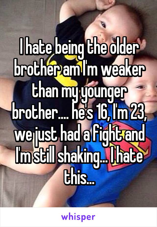 I hate being the older brother am I'm weaker than my younger brother.... he's 16, I'm 23, we just had a fight and I'm still shaking... I hate this...