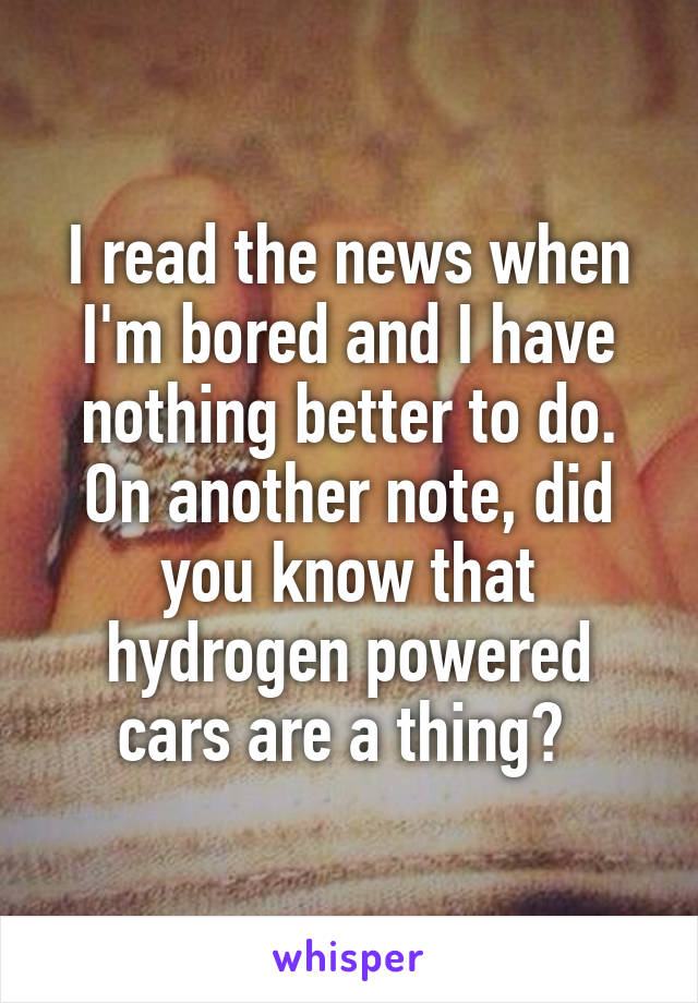 I read the news when I'm bored and I have nothing better to do. On another note, did you know that hydrogen powered cars are a thing? 