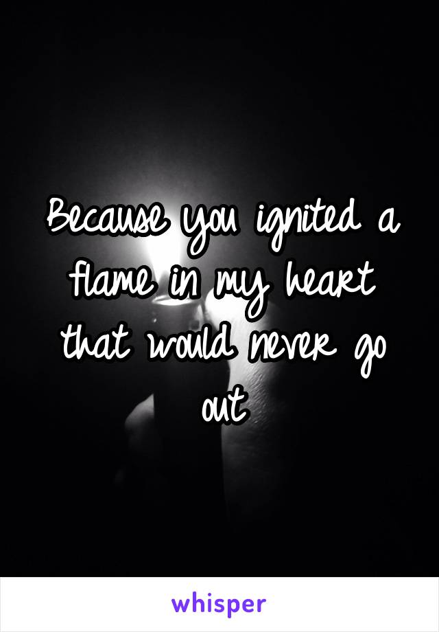 Because you ignited a flame in my heart that would never go out