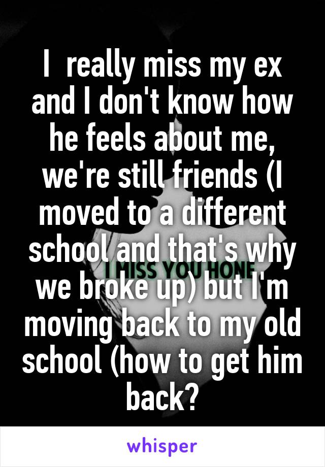 I  really miss my ex and I don't know how he feels about me, we're still friends (I moved to a different school and that's why we broke up) but I'm moving back to my old school (how to get him back?