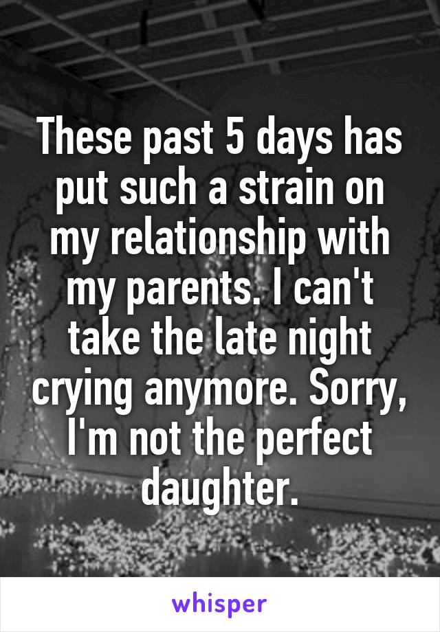 These past 5 days has put such a strain on my relationship with my parents. I can't take the late night crying anymore. Sorry, I'm not the perfect daughter.