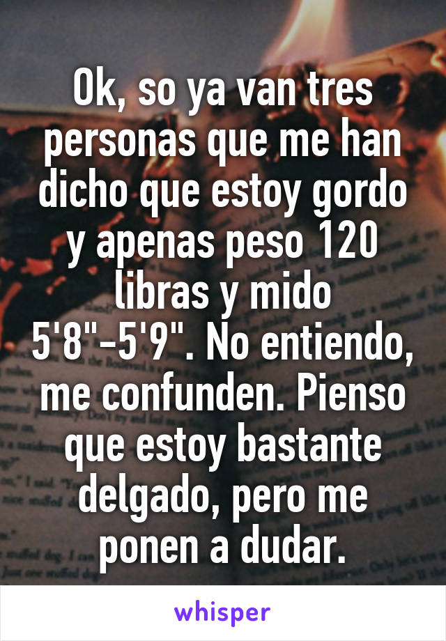 Ok, so ya van tres personas que me han dicho que estoy gordo y apenas peso 120 libras y mido 5'8"-5'9". No entiendo, me confunden. Pienso que estoy bastante delgado, pero me ponen a dudar.