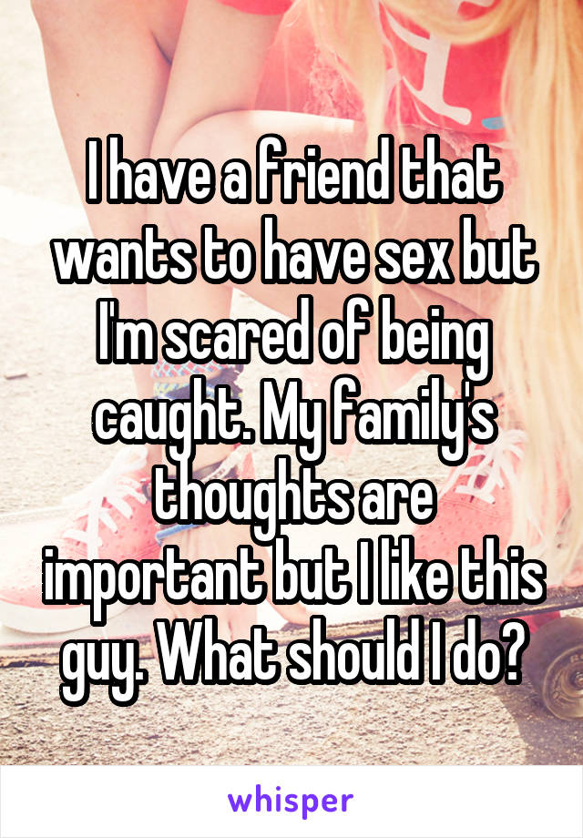 I have a friend that wants to have sex but I'm scared of being caught. My family's thoughts are important but I like this guy. What should I do?