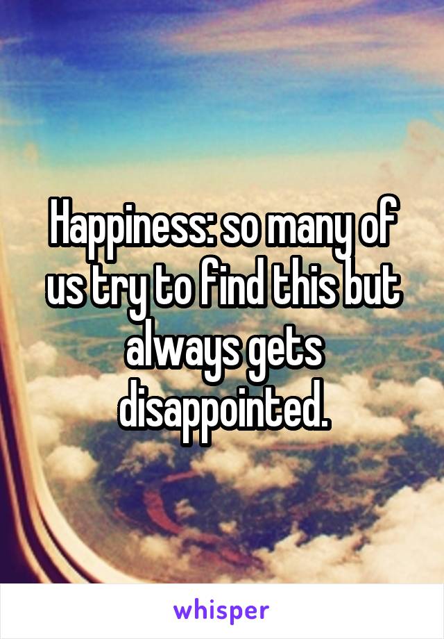 Happiness: so many of us try to find this but always gets disappointed.