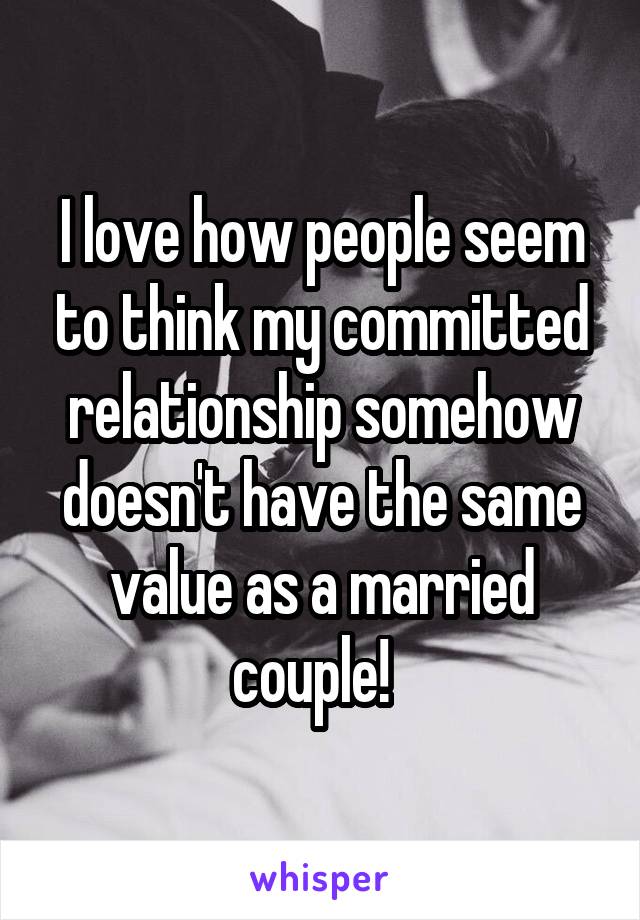 I love how people seem to think my committed relationship somehow doesn't have the same value as a married couple!  