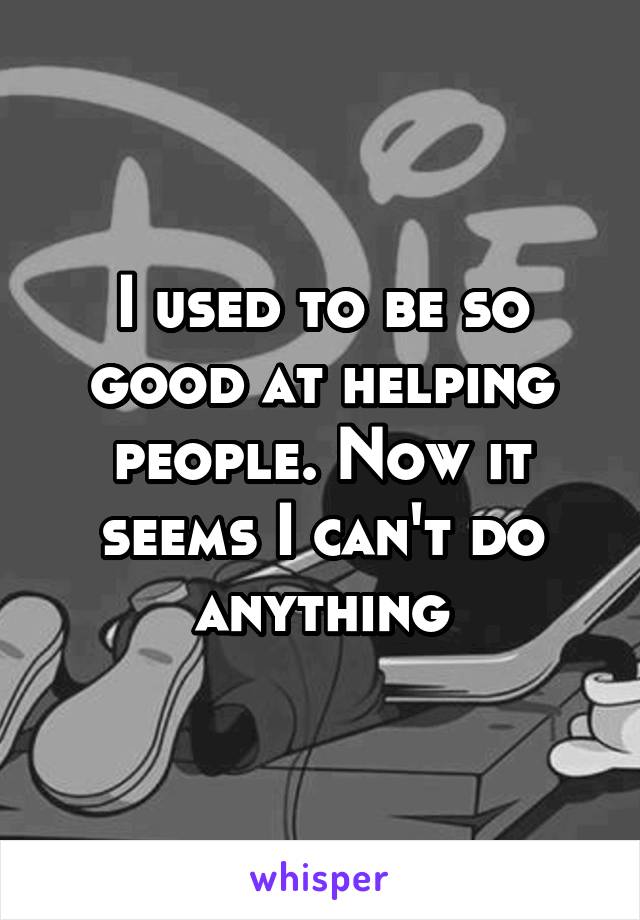 I used to be so good at helping people. Now it seems I can't do anything