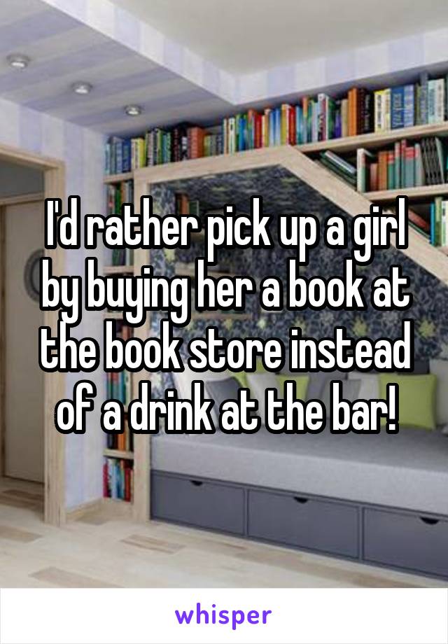 I'd rather pick up a girl by buying her a book at the book store instead of a drink at the bar!