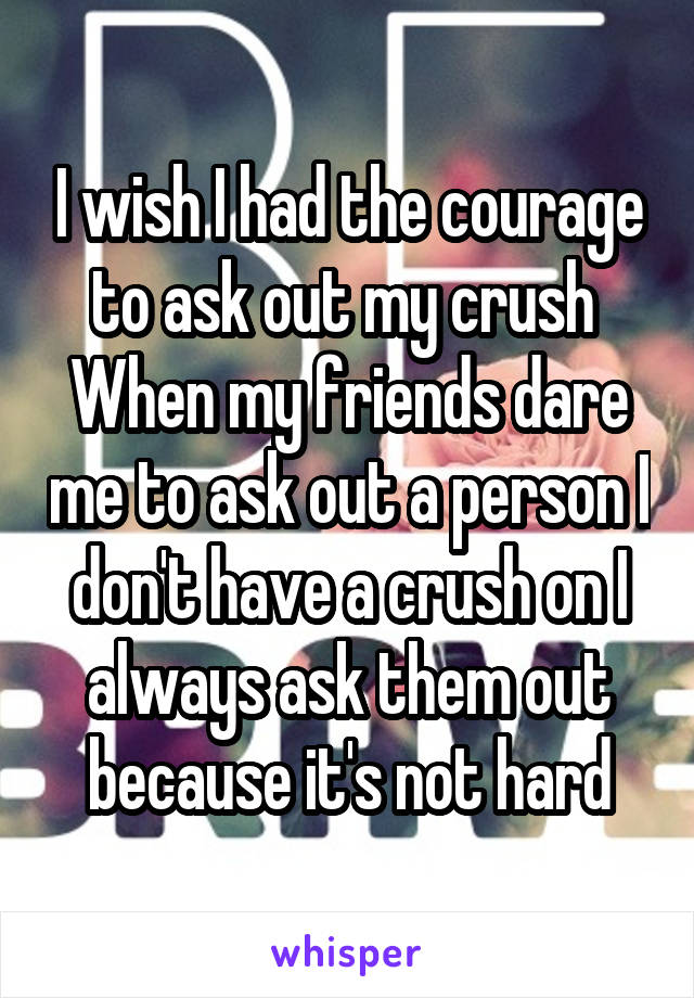 I wish I had the courage to ask out my crush 
When my friends dare me to ask out a person I don't have a crush on I always ask them out because it's not hard