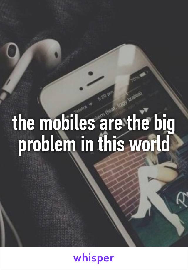 the mobiles are the big problem in this world