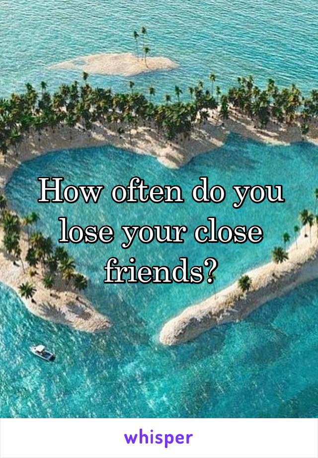 How often do you lose your close friends?