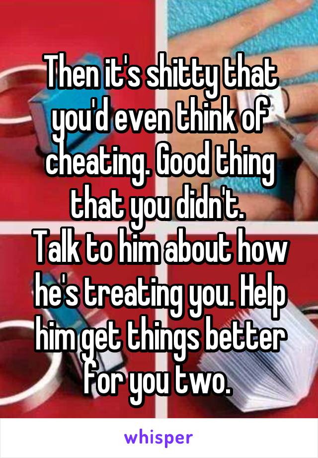 Then it's shitty that you'd even think of cheating. Good thing that you didn't. 
Talk to him about how he's treating you. Help him get things better for you two. 