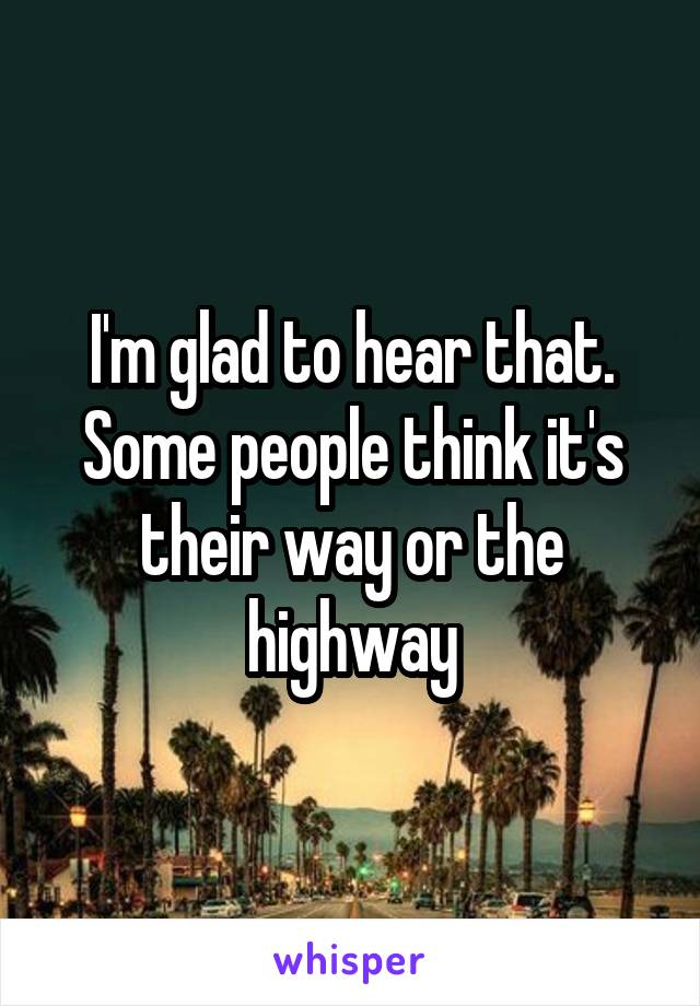 I'm glad to hear that. Some people think it's their way or the highway