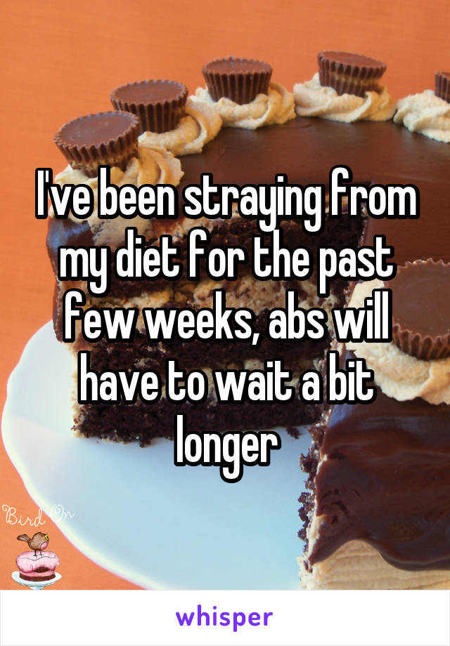 I've been straying from my diet for the past few weeks, abs will have to wait a bit longer