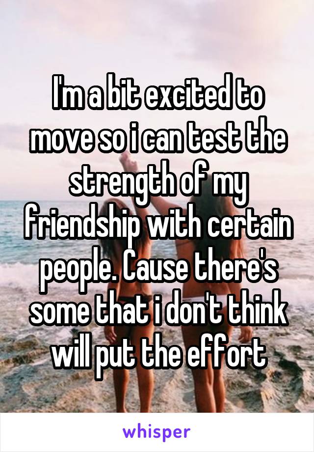 I'm a bit excited to move so i can test the strength of my friendship with certain people. Cause there's some that i don't think will put the effort