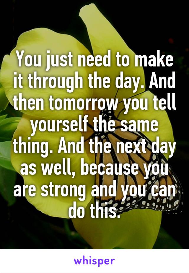 You just need to make it through the day. And then tomorrow you tell yourself the same thing. And the next day as well, because you are strong and you can do this.