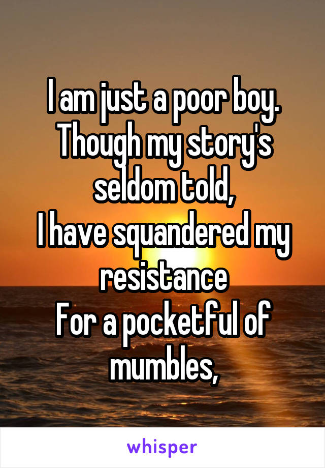 I am just a poor boy.
Though my story's seldom told,
I have squandered my resistance
For a pocketful of mumbles,