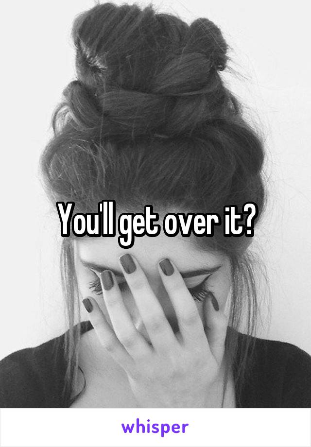 You'll get over it?
