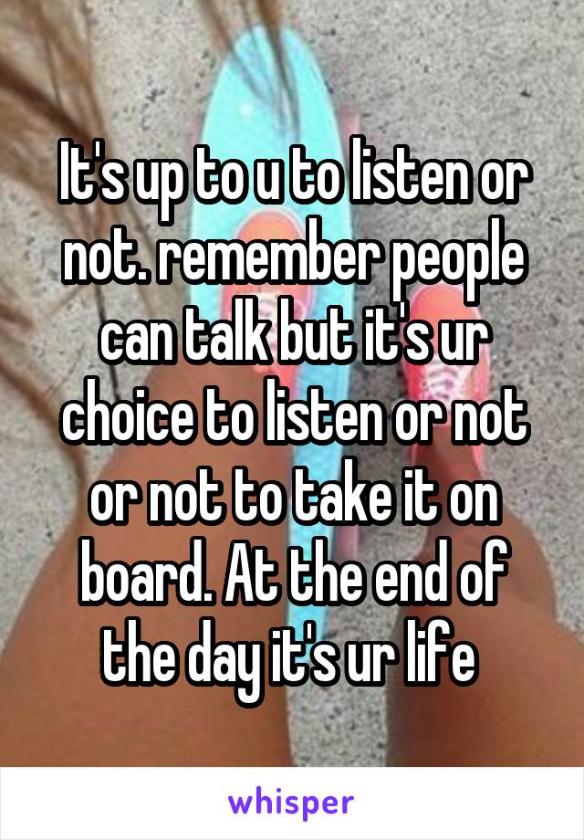 It's up to u to listen or not. remember people can talk but it's ur choice to listen or not or not to take it on board. At the end of the day it's ur life 