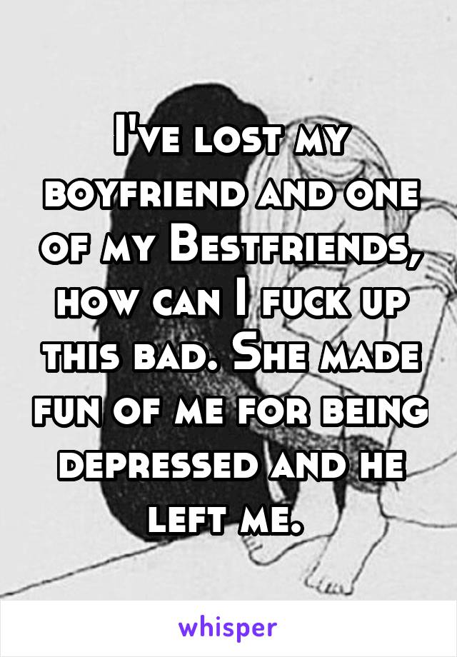 I've lost my boyfriend and one of my Bestfriends, how can I fuck up this bad. She made fun of me for being depressed and he left me. 