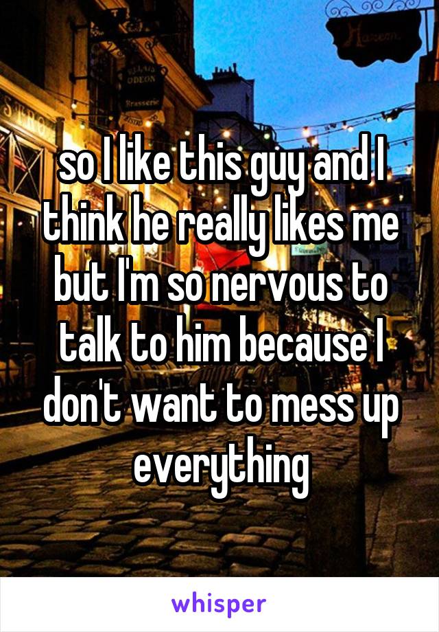 so I like this guy and I think he really likes me but I'm so nervous to talk to him because I don't want to mess up everything