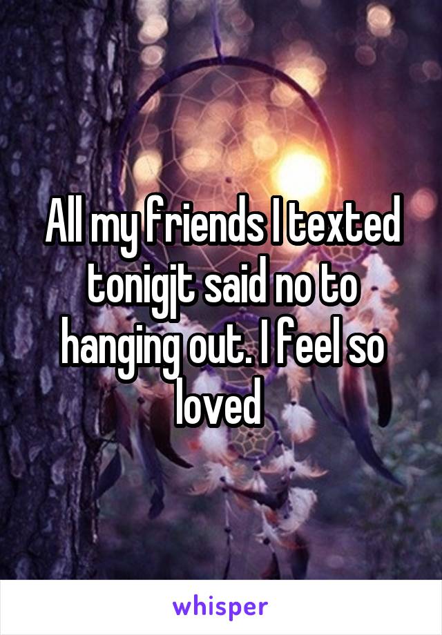 All my friends I texted tonigjt said no to hanging out. I feel so loved 