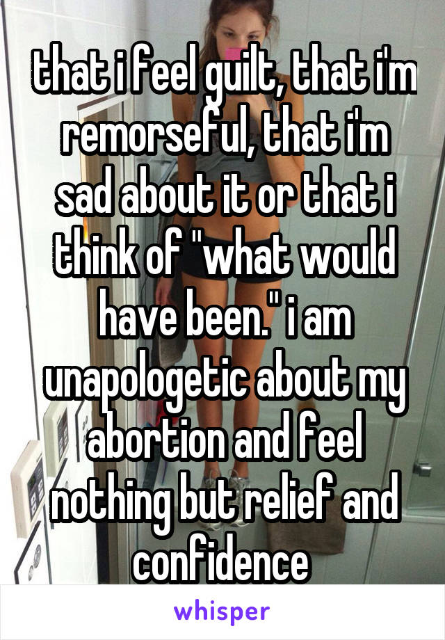 that i feel guilt, that i'm remorseful, that i'm sad about it or that i think of "what would have been." i am unapologetic about my abortion and feel nothing but relief and confidence 