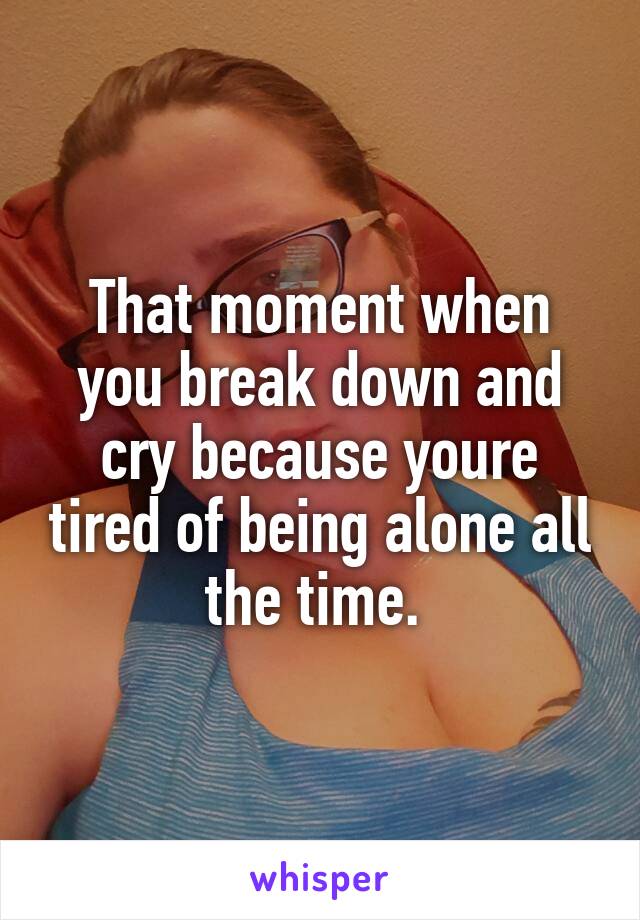 That moment when you break down and cry because youre tired of being alone all the time. 