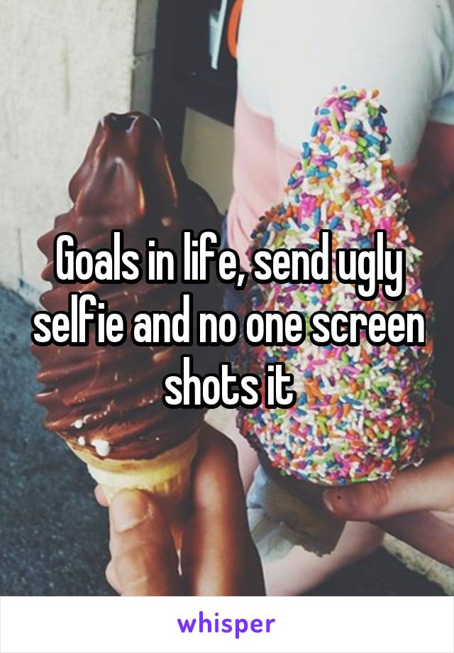 Goals in life, send ugly selfie and no one screen shots it